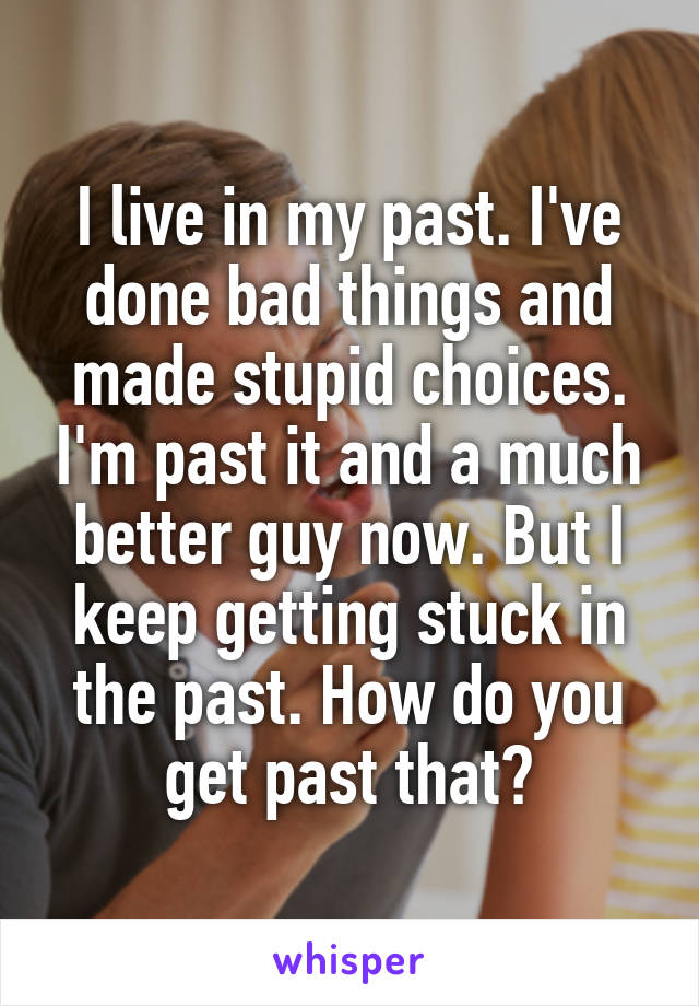 I live in my past. I've done bad things and made stupid choices. I'm past it and a much better guy now. But I keep getting stuck in the past. How do you get past that?