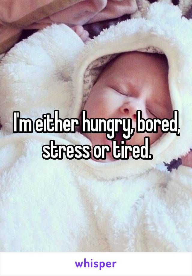 I'm either hungry, bored, stress or tired.
