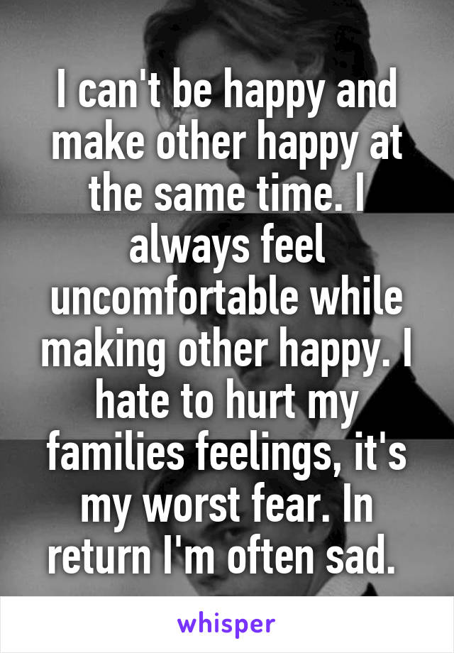 I can't be happy and make other happy at the same time. I always feel uncomfortable while making other happy. I hate to hurt my families feelings, it's my worst fear. In return I'm often sad. 