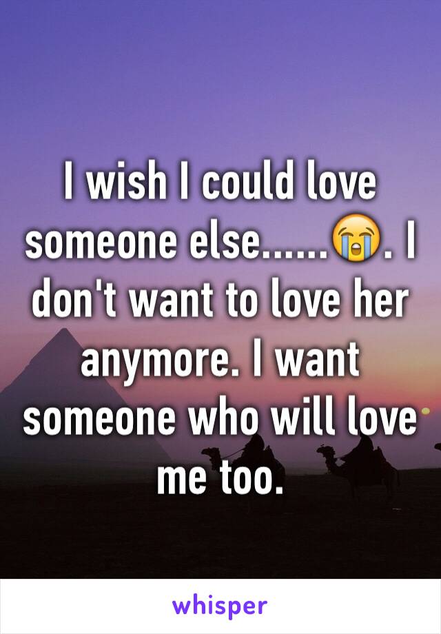 I wish I could love someone else......😭. I don't want to love her anymore. I want someone who will love me too.