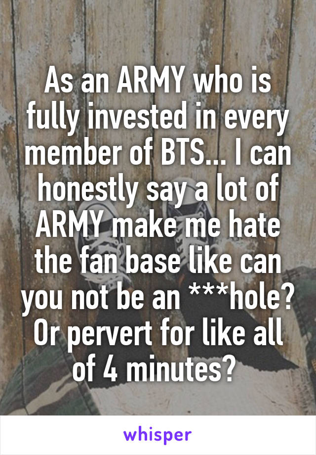 As an ARMY who is fully invested in every member of BTS... I can honestly say a lot of ARMY make me hate the fan base like can you not be an ***hole? Or pervert for like all of 4 minutes? 
