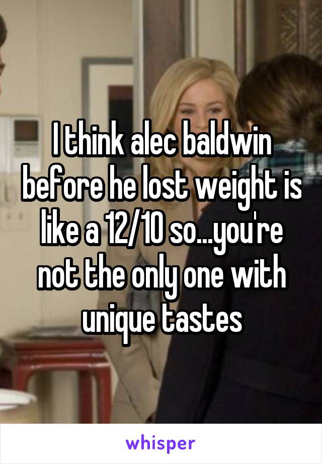 I think alec baldwin before he lost weight is like a 12/10 so...you're not the only one with unique tastes