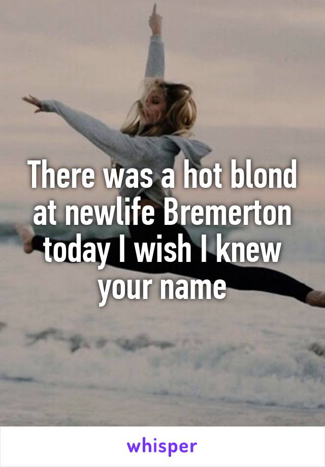There was a hot blond at newlife Bremerton today I wish I knew your name