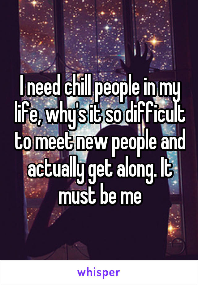 I need chill people in my life, why's it so difficult to meet new people and actually get along. It must be me