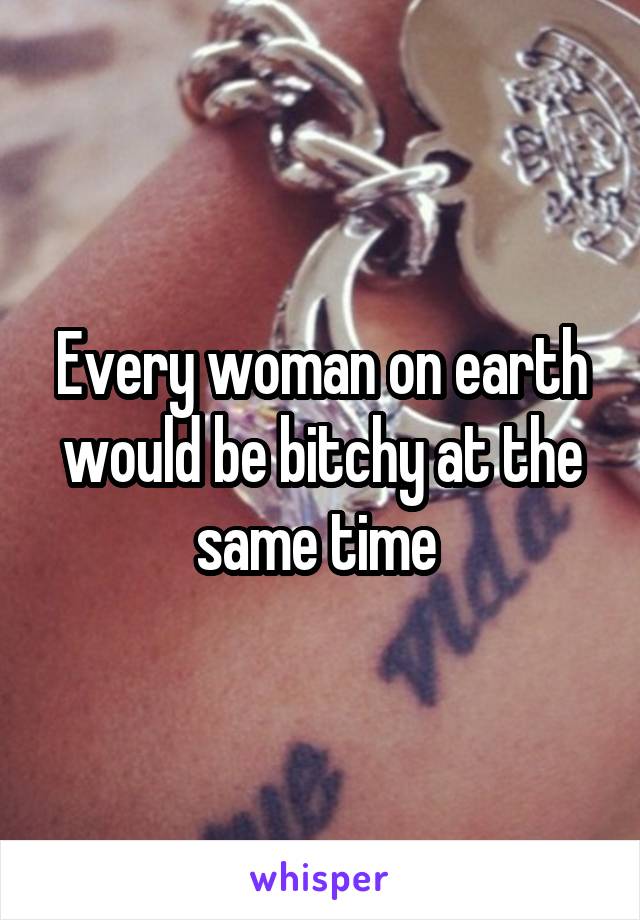 Every woman on earth would be bitchy at the same time 