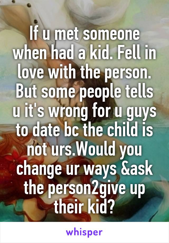 If u met someone when had a kid. Fell in love with the person. But some people tells u it's wrong for u guys to date bc the child is not urs.Would you change ur ways &ask the person2give up their kid?