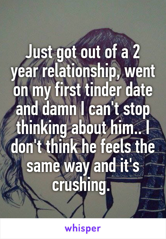 Just got out of a 2 year relationship, went on my first tinder date and damn I can't stop thinking about him.. I don't think he feels the same way and it's crushing. 