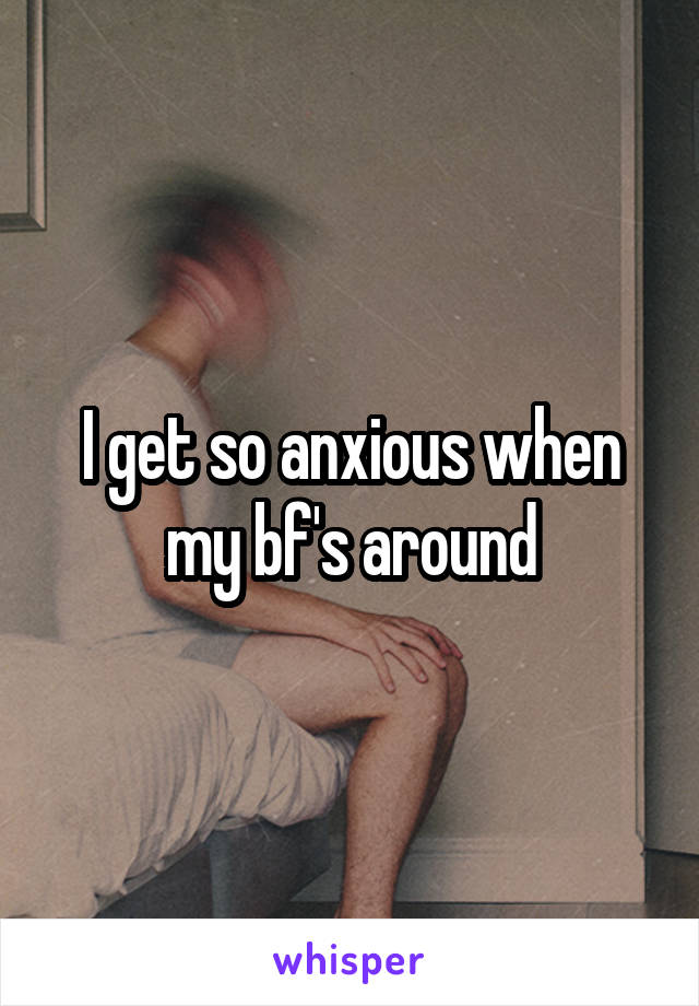I get so anxious when my bf's around