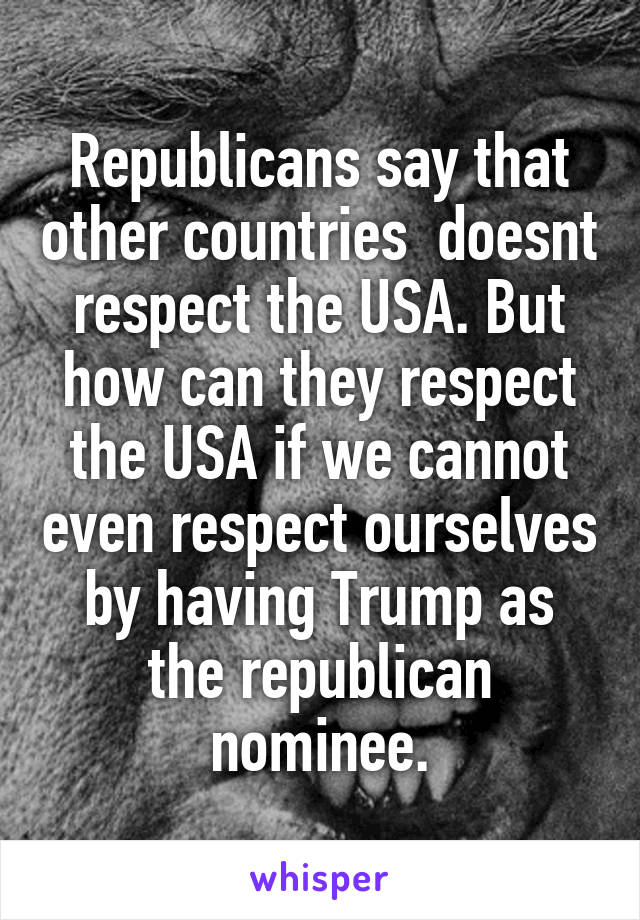 Republicans say that other countries  doesnt respect the USA. But how can they respect the USA if we cannot even respect ourselves by having Trump as the republican nominee.