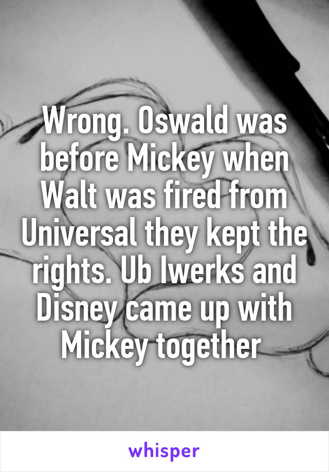 Wrong. Oswald was before Mickey when Walt was fired from Universal they kept the rights. Ub Iwerks and Disney came up with Mickey together 