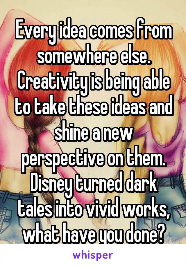 Every idea comes from somewhere else. Creativity is being able to take these ideas and shine a new perspective on them. Disney turned dark tales into vivid works, what have you done?