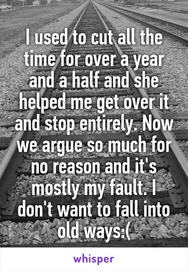 I used to cut all the time for over a year and a half and she helped me get over it and stop entirely. Now we argue so much for no reason and it's mostly my fault. I don't want to fall into old ways:(