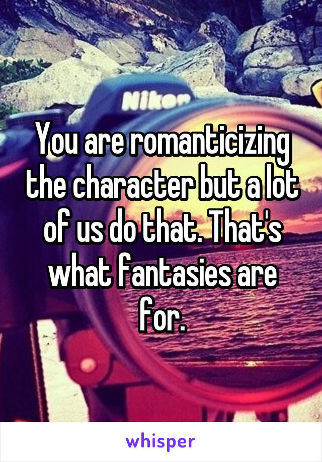 You are romanticizing the character but a lot of us do that. That's what fantasies are for.