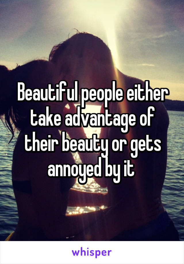 Beautiful people either take advantage of their beauty or gets annoyed by it 
