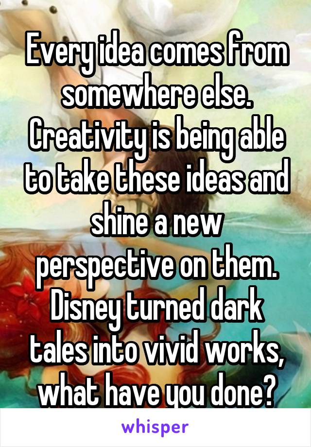 Every idea comes from somewhere else. Creativity is being able to take these ideas and shine a new perspective on them. Disney turned dark tales into vivid works, what have you done?