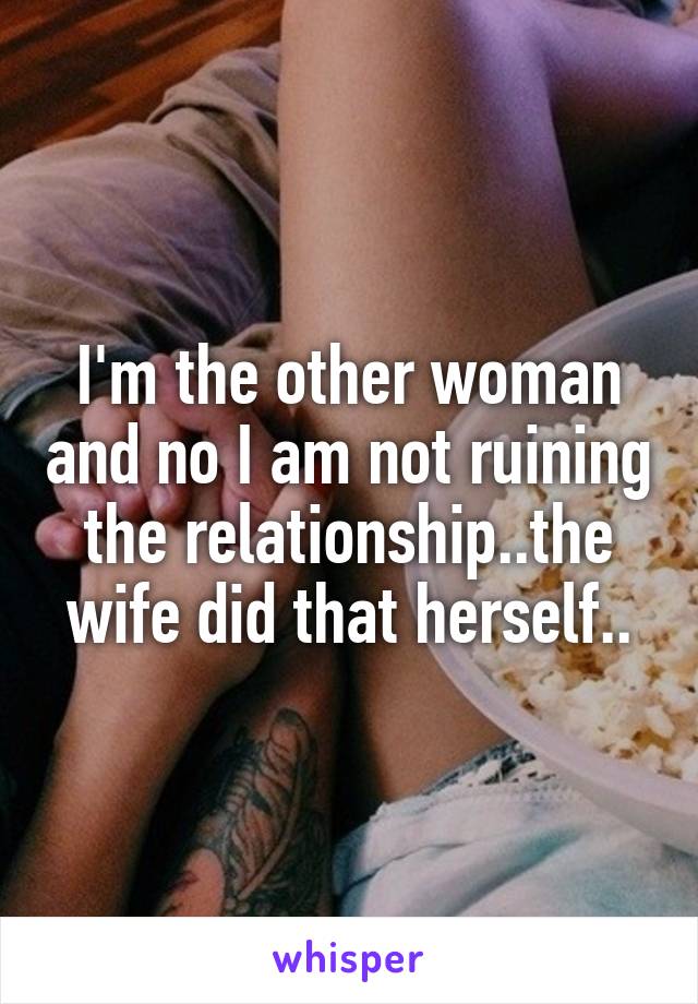 I'm the other woman and no I am not ruining the relationship..the wife did that herself..