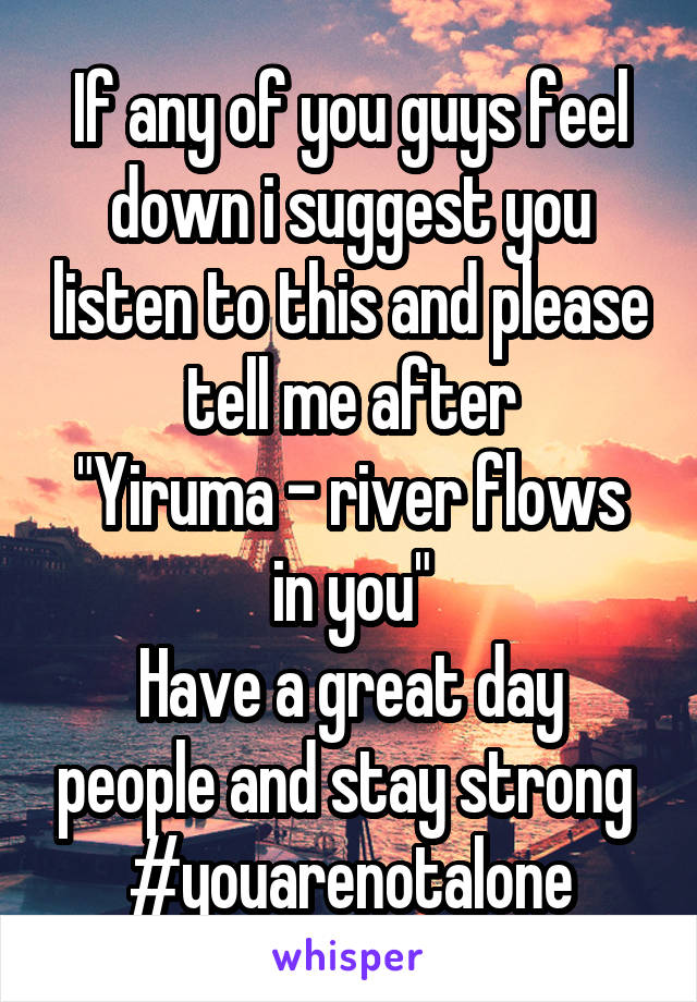 If any of you guys feel down i suggest you listen to this and please tell me after
"Yiruma - river flows in you"
Have a great day people and stay strong 
#youarenotalone