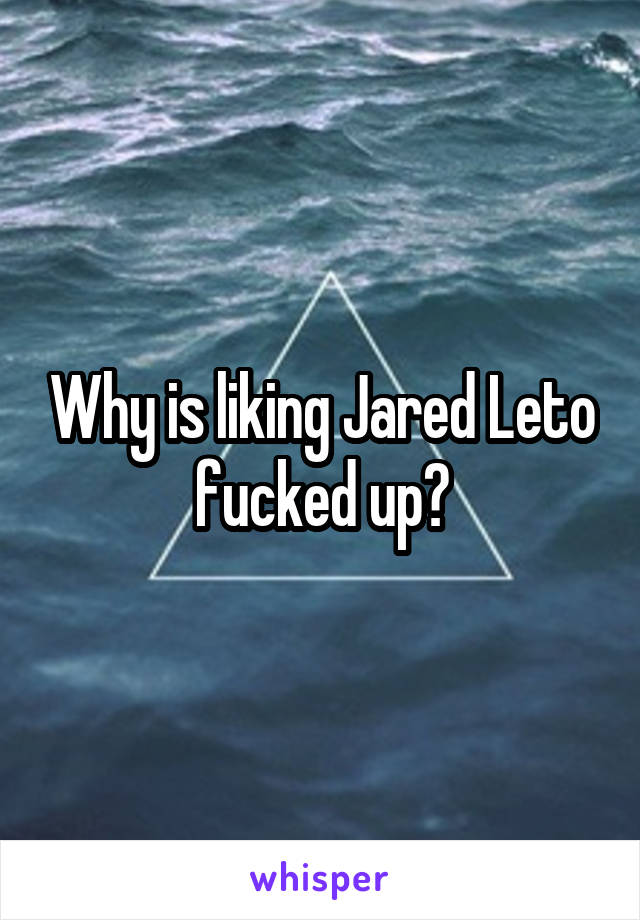Why is liking Jared Leto fucked up?