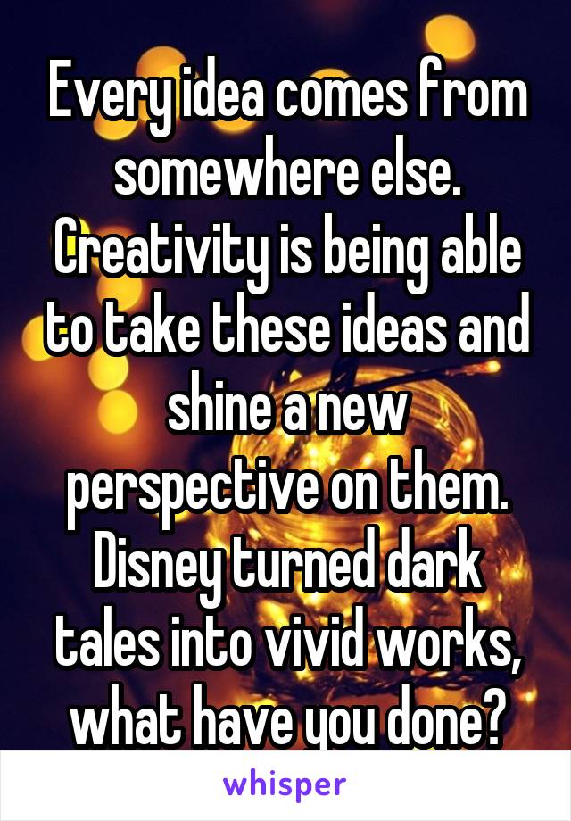 Every idea comes from somewhere else. Creativity is being able to take these ideas and shine a new perspective on them. Disney turned dark tales into vivid works, what have you done?