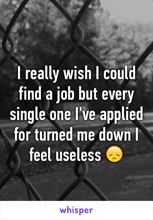 I really wish I could find a job but every single one I've applied for turned me down I feel useless 😞