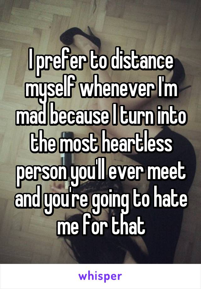 I prefer to distance myself whenever I'm mad because I turn into the most heartless person you'll ever meet and you're going to hate me for that