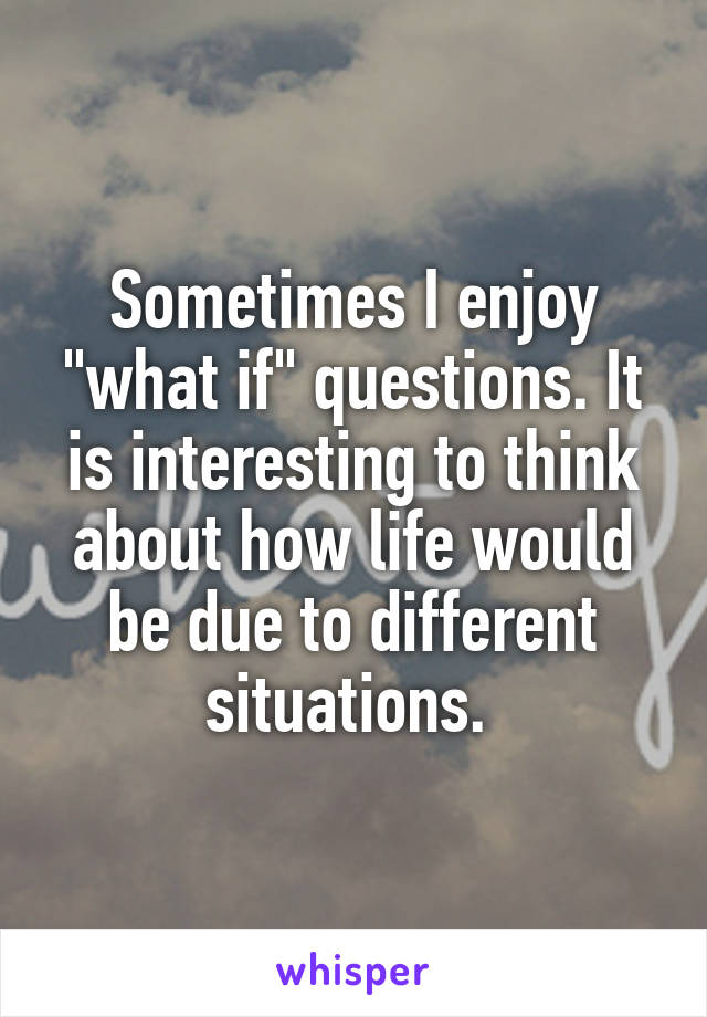 Sometimes I enjoy "what if" questions. It is interesting to think about how life would be due to different situations. 