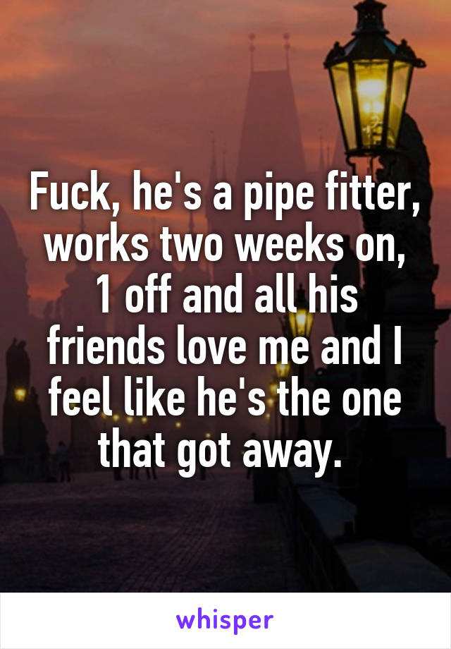 Fuck, he's a pipe fitter, works two weeks on, 1 off and all his friends love me and I feel like he's the one that got away. 