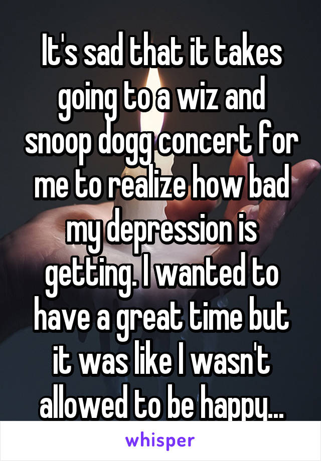 It's sad that it takes going to a wiz and snoop dogg concert for me to realize how bad my depression is getting. I wanted to have a great time but it was like I wasn't allowed to be happy...