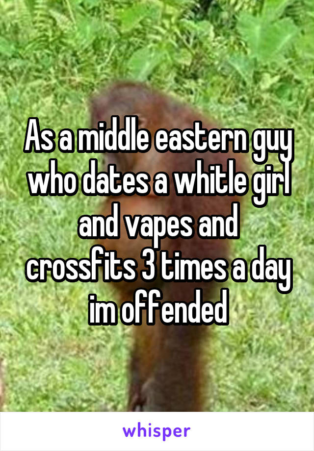 As a middle eastern guy who dates a whitle girl and vapes and crossfits 3 times a day im offended