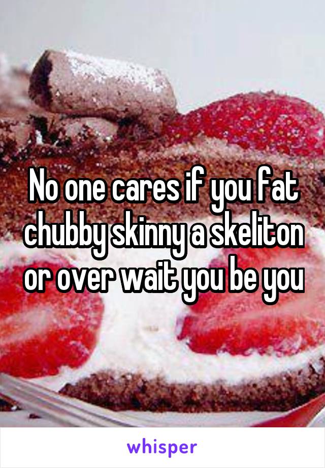 No one cares if you fat chubby skinny a skeliton or over wait you be you