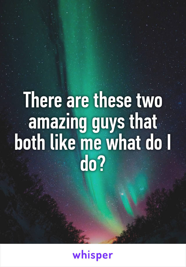 There are these two amazing guys that both like me what do I do?