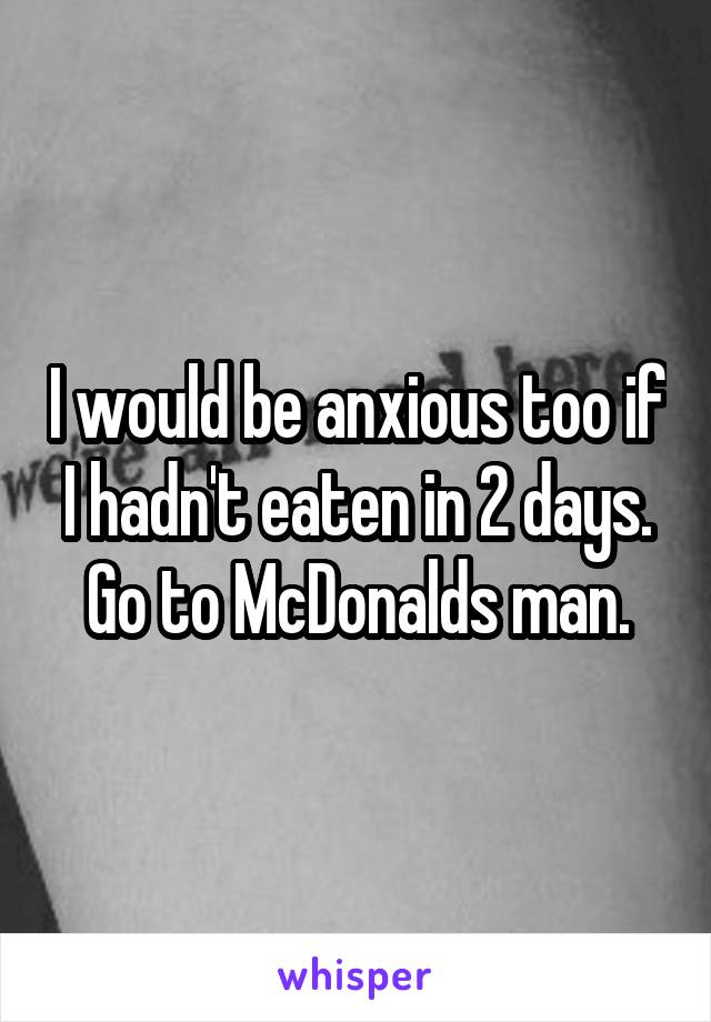 I would be anxious too if I hadn't eaten in 2 days. Go to McDonalds man.
