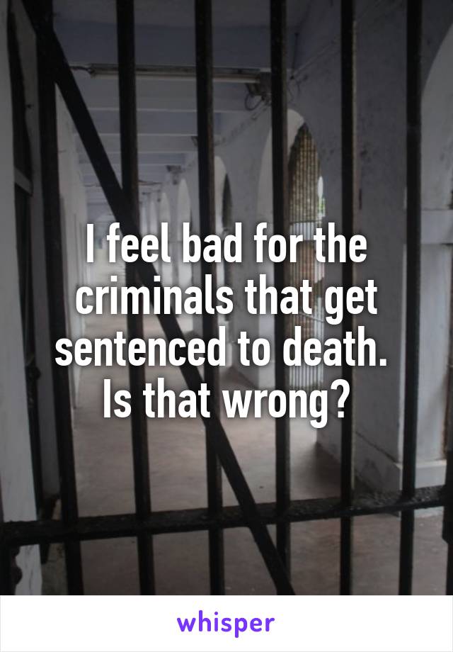 I feel bad for the criminals that get sentenced to death. 
Is that wrong?