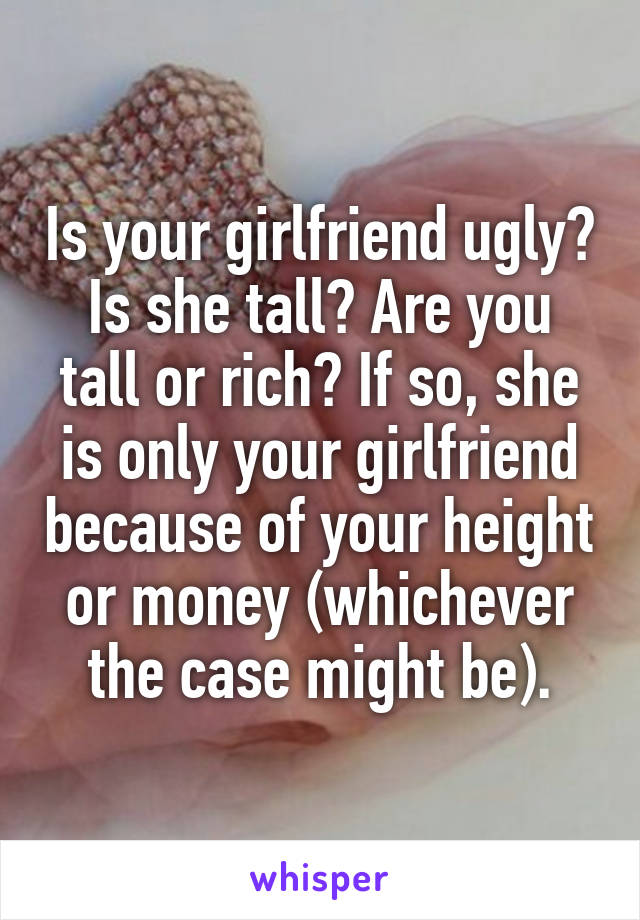 Is your girlfriend ugly? Is she tall? Are you tall or rich? If so, she is only your girlfriend because of your height or money (whichever the case might be).