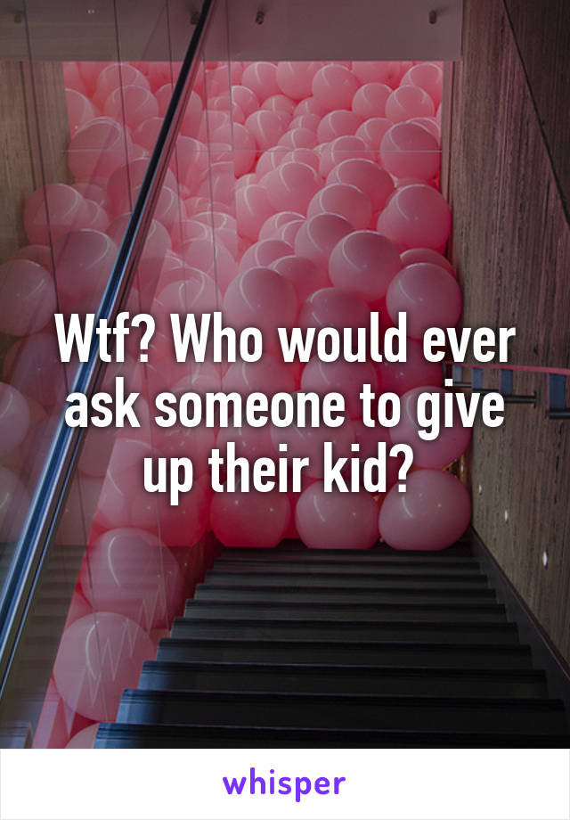 Wtf? Who would ever ask someone to give up their kid? 