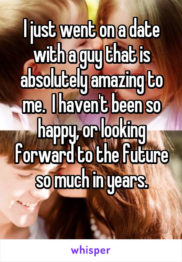 I just went on a date with a guy that is absolutely amazing to me.  I haven't been so happy, or looking forward to the future so much in years.

