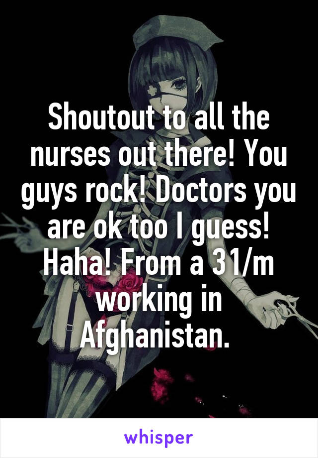 Shoutout to all the nurses out there! You guys rock! Doctors you are ok too I guess! Haha! From a 31/m working in Afghanistan. 