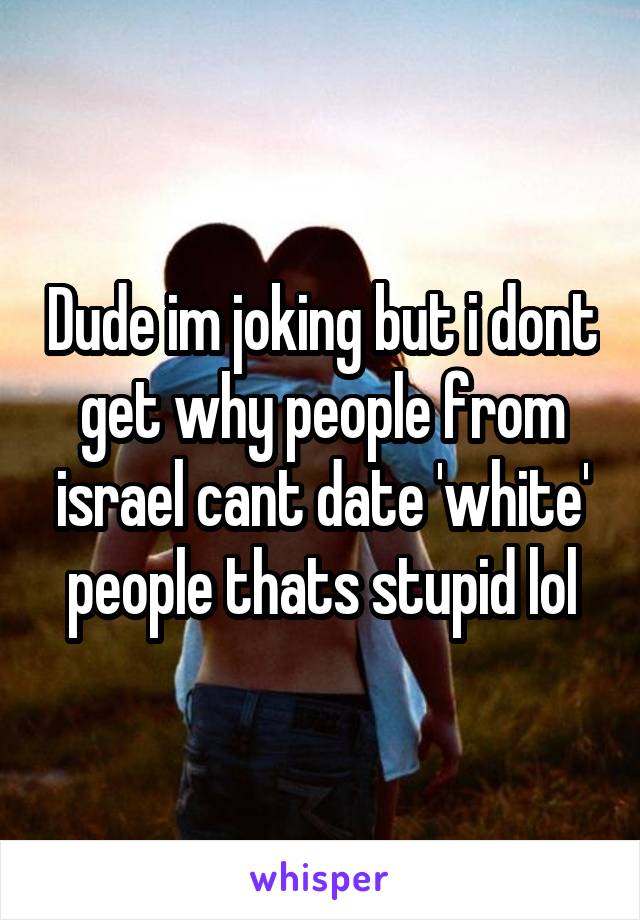 Dude im joking but i dont get why people from israel cant date 'white' people thats stupid lol