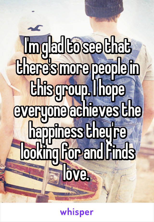 I'm glad to see that there's more people in this group. I hope everyone achieves the happiness they're looking for and finds love. 