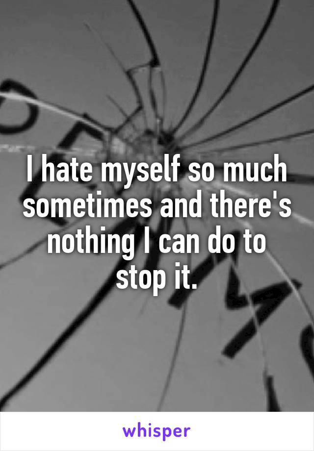 I hate myself so much sometimes and there's nothing I can do to stop it.