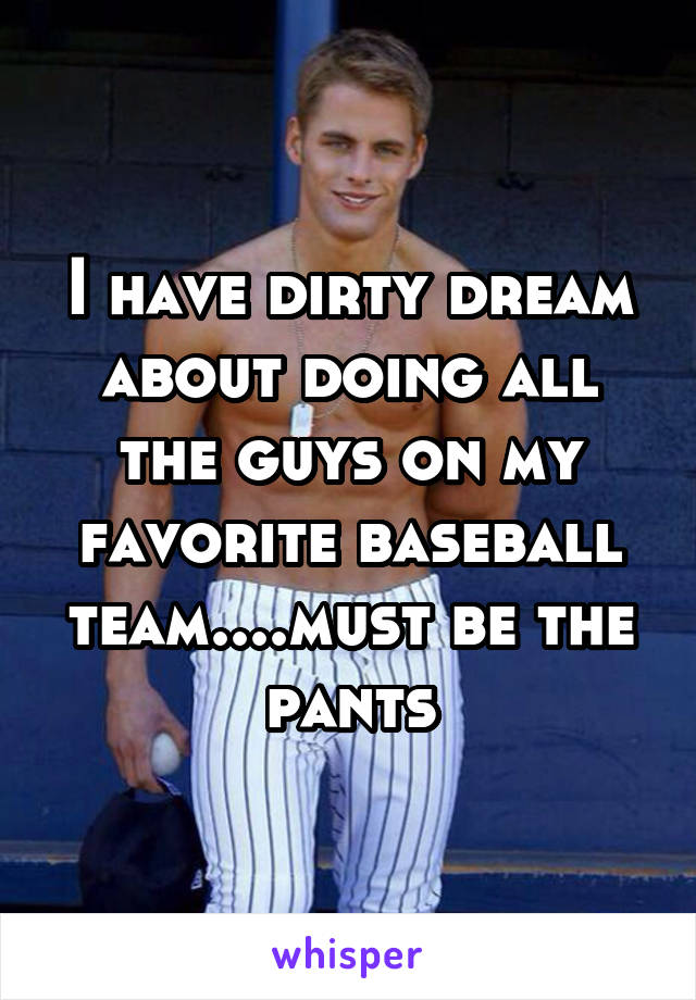 I have dirty dream about doing all the guys on my favorite baseball team....must be the pants