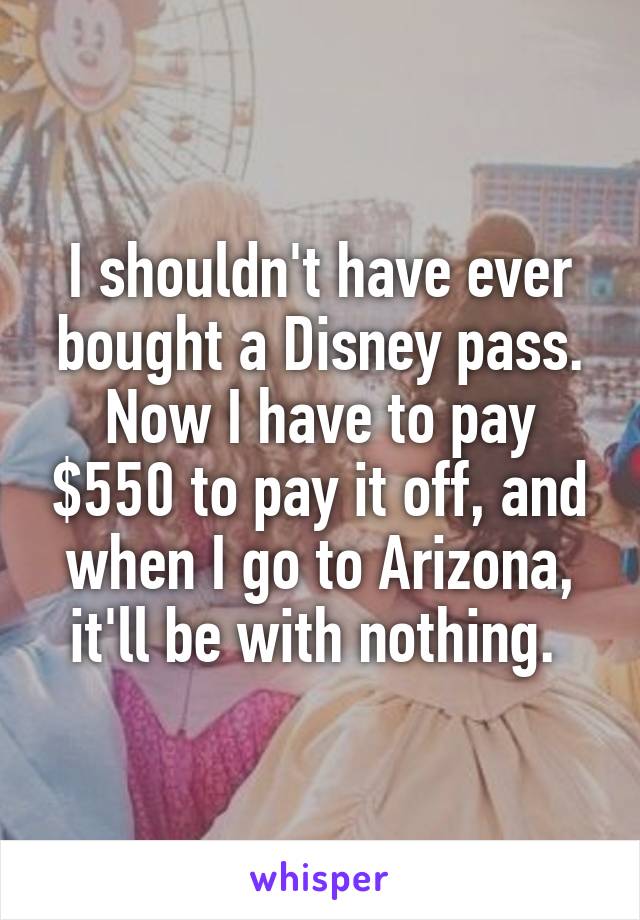 I shouldn't have ever bought a Disney pass. Now I have to pay $550 to pay it off, and when I go to Arizona, it'll be with nothing. 