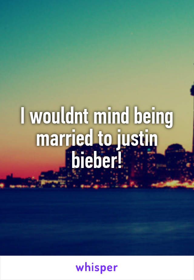 I wouldnt mind being married to justin bieber!