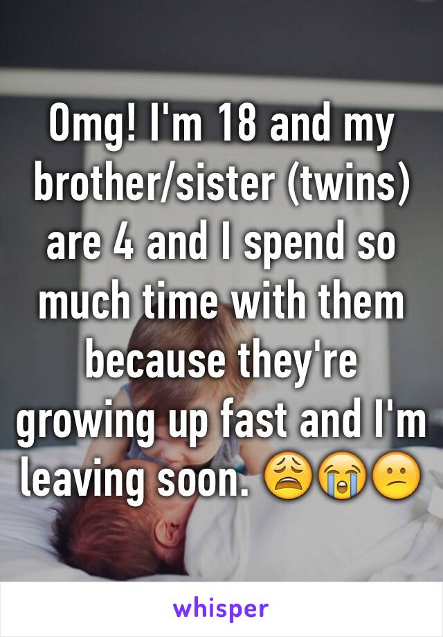 Omg! I'm 18 and my brother/sister (twins) are 4 and I spend so much time with them because they're growing up fast and I'm leaving soon. 😩😭😕