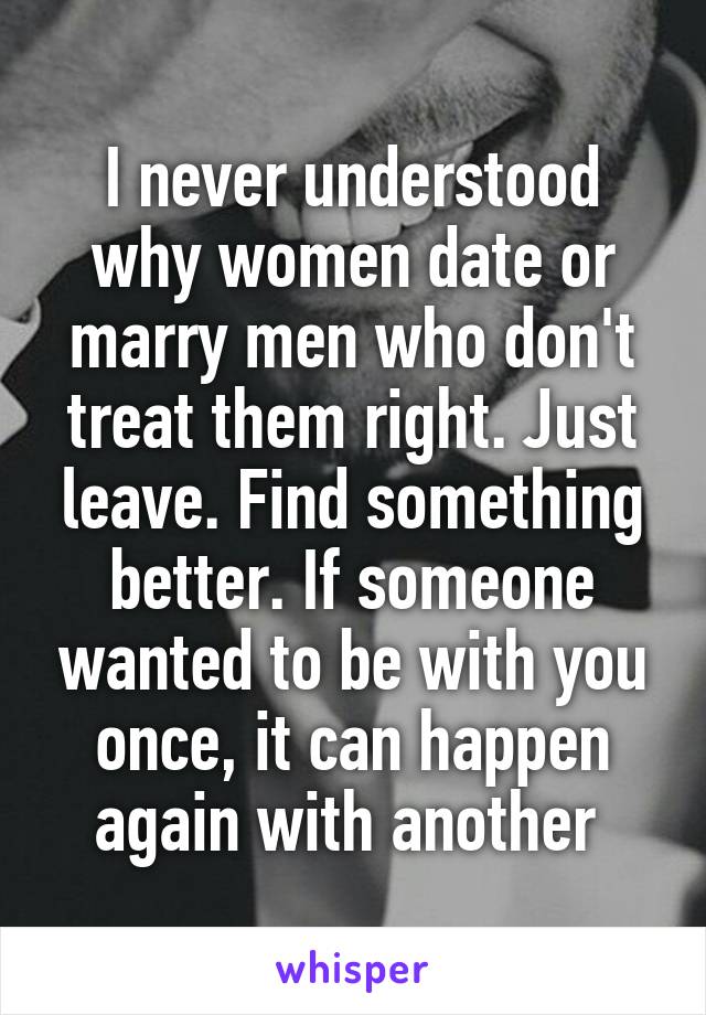 I never understood why women date or marry men who don't treat them right. Just leave. Find something better. If someone wanted to be with you once, it can happen again with another 