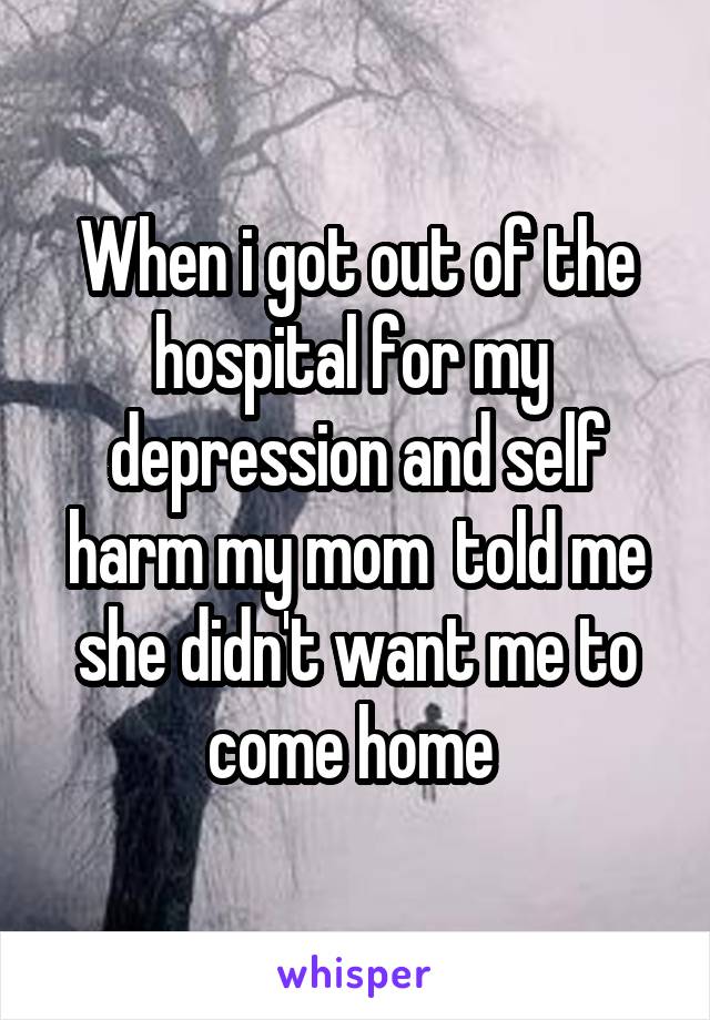 When i got out of the hospital for my  depression and self harm my mom  told me she didn't want me to come home 