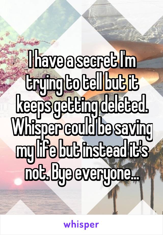 I have a secret I'm trying to tell but it keeps getting deleted. Whisper could be saving my life but instead it's not. Bye everyone...