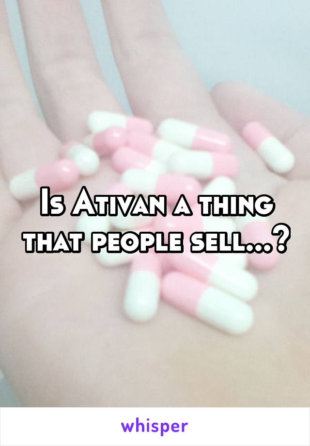 Is Ativan a thing that people sell...?