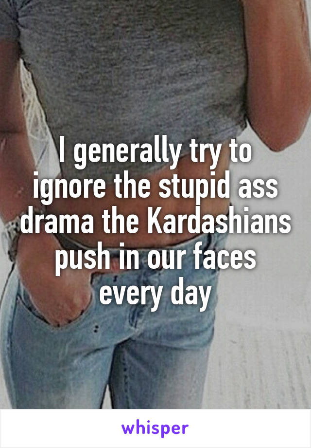 I generally try to ignore the stupid ass drama the Kardashians push in our faces every day