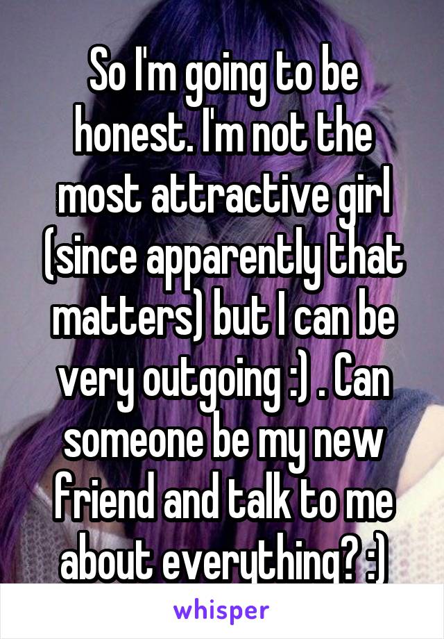 So I'm going to be honest. I'm not the most attractive girl (since apparently that matters) but I can be very outgoing :) . Can someone be my new friend and talk to me about everything? :)